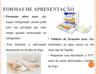 FORMAS DE APRESENTAÇÃO
 Fermento ativo seco: não
requer refrigeração, porém pode
reter sua atividade por mais
tempo quando armazenado no
refrigerador.
- Este fermento é adicionado
diretamente na farinha de trigo.
• Tabletes de fermento seco: São
esfarelados na água morna ou em
outro tipo de líquido.
- Requerem essa dissolução a 35°C
antes de serem adicionados a farinha
de trigo.
 