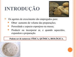 INTRODUÇÃO
 Os agentes de crescimento são empregados para:
 Obter aumento de volume das preparações;
 Porosidade e aspecto esponjoso na massa;
 Produzir ou incorporar ar, e quando aquecidos,
expandem a preparação.
Podem ser de natureza: FÍSICA, QUÍMICA, BIOLÓGICA.
 