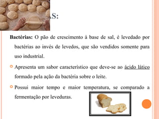 BACTÉRIAS:
Bactérias: O pão de crescimento à base de sal, é levedado por
bactérias ao invés de levedos, que são vendidos somente para
uso industrial.
 Apresenta um sabor característico que deve-se ao ácido lático
formado pela ação da bactéria sobre o leite.
 Possui maior tempo e maior temperatura, se comparado a
fermentação por leveduras.
 