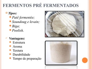 FERMENTOS PRÉ FERMENTADOS
 Tipos:
Patê fermentée;
Soundoug e levain;
Biga;
Poolish.
 Vantagens:
 Estrutura
 Aroma
 Textura
 Durabilidade
 Tempo de preparação
 