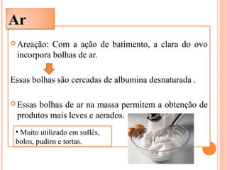  Areação: Com a ação de batimento, a clara do ovo
incorpora bolhas de ar.
Essas bolhas são cercadas de albumina desnaturada .
 Essas bolhas de ar na massa permitem a obtenção de
produtos mais leves e aerados.
Ar
• Muito utilizado em suflês,
bolos, pudins e tortas.
 