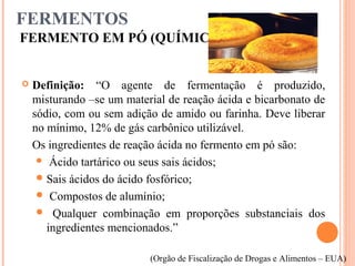 FERMENTOS
FERMENTO EM PÓ (QUÍMICO)
 Definição: “O agente de fermentação é produzido,
misturando –se um material de reação ácida e bicarbonato de
sódio, com ou sem adição de amido ou farinha. Deve liberar
no mínimo, 12% de gás carbônico utilizável.
Os ingredientes de reação ácida no fermento em pó são:
 Ácido tartárico ou seus sais ácidos;
Sais ácidos do ácido fosfórico;
 Compostos de alumínio;
 Qualquer combinação em proporções substanciais dos
ingredientes mencionados.”
(Orgão de Fiscalização de Drogas e Alimentos – EUA)
 