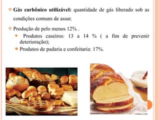  Gás carbônico utilizável: quantidade de gás liberado sob as
condições comuns de assar.
 Produção de pelo menos 12% .
 Produtos caseiros: 13 a 14 % ( a fim de prevenir
deterioração);
Produtos de padaria e confeitaria: 17%.
 