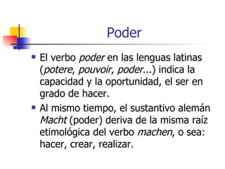 Poder El verbo  poder  en las lenguas latinas ( potere ,  pouvoir ,  poder ...) indica la capacidad y la oportunidad, el ser en grado de hacer.  Al mismo tiempo, el sustantivo alemán  Macht  (poder) deriva de la misma raíz etimológica del verbo  machen , o sea: hacer, crear, realizar. 