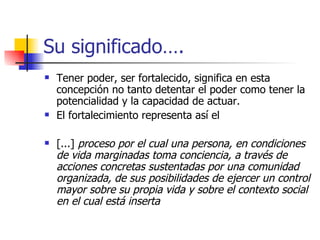 Su significado…. Tener poder, ser fortalecido, significa en esta concepción no tanto detentar el poder como tener la potencialidad y la capacidad de actuar.  El fortalecimiento representa así el  [...]  proceso por el cual una persona, en condiciones de vida marginadas toma conciencia, a través de acciones concretas sustentadas por una comunidad organizada, de sus posibilidades de ejercer un control mayor sobre su propia vida y sobre el contexto social en el cual está inserta   