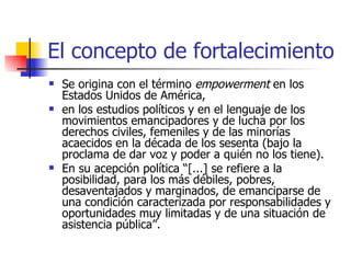 El concepto de fortalecimiento Se origina con el término  empowerment  en los Estados Unidos de América,  en los estudios políticos y en el lenguaje de los movimientos emancipadores y de lucha por los derechos civiles, femeniles y de las minorías acaecidos en la década de los sesenta (bajo la proclama de dar voz y poder a quién no los tiene).  En su acepción política “[...] se refiere a la posibilidad, para los más débiles, pobres, desaventajados y marginados, de emanciparse de una condición caracterizada por responsabilidades y oportunidades muy limitadas y de una situación de asistencia pública”.  