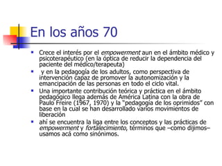 En los años 70 Crece el interés por el  empowerment  aun en el ámbito médico y psicoterapéutico (en la óptica de reducir la dependencia del paciente del médico/terapeuta) y en la pedagogía de los adultos, como perspectiva de intervención capaz de promover la autonomización y la emancipación de las personas en todo el ciclo vital.  Una importante contribución teórica y práctica en el ámbito pedagógico llega además de América Latina con la obra de Paulo Freire (1967, 1970) y la “pedagogía de los oprimidos” con base en la cual se han desarrollado varios movimientos de liberación ahí se encuentra la liga entre los conceptos y las prácticas de  empowerment  y  fortalecimiento , términos que –como dijimos– usamos acá como sinónimos.  