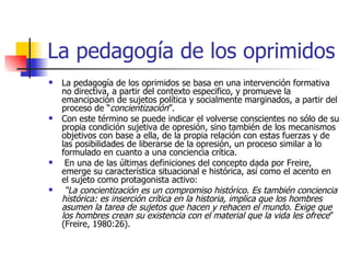 La pedagogía de los oprimidos La pedagogía de los oprimidos se basa en una intervención formativa no directiva, a partir del contexto especifico, y promueve la emancipación de sujetos política y socialmente marginados, a partir del proceso de “ concientización ”.  Con este término se puede indicar el volverse conscientes no sólo de su propia condición sujetiva de opresión, sino también de los mecanismos objetivos con base a ella, de la propia relación con estas fuerzas y de las posibilidades de liberarse de la opresión, un proceso similar a lo formulado en cuanto a una conciencia crítica. En una de las últimas definiciones del concepto dada por Freire, emerge su característica situacional e histórica, así como el acento en el sujeto como protagonista activo: “ La concientización es un compromiso histórico. Es también conciencia histórica: es inserción crítica en la historia, implica que los hombres asumen la tarea de sujetos que hacen y rehacen el mundo. Exige que los hombres crean su existencia con el material que la vida les ofrece ” (Freire, 1980:26). 