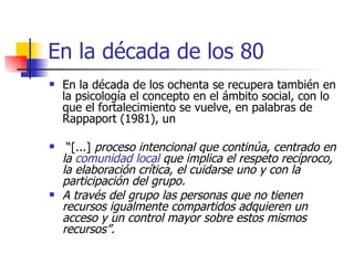 En la década de los 80 En la década de los ochenta se recupera también en la psicología el concepto en el ámbito social, con lo que el fortalecimiento se vuelve, en palabras de Rappaport (1981), un “ [...]  proceso intencional que continúa, centrado en la  comunidad local  que implica el respeto recíproco, la elaboración crítica, el cuidarse uno y con la participación del grupo.  A través del grupo las personas que no tienen recursos igualmente compartidos adquieren un acceso y un control mayor sobre estos mismos recursos”.   