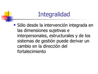 Integralidad Sólo desde la intervención integrada en las dimensiones sujetivas e interpersonales, estructurales y de los sistemas de gestión puede derivar un cambio en la dirección del fortalecimiento  