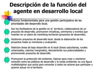 Descripción de la función del agente en desarrollo local Actores fundamentales para una gestión participativa de las prioridades del desarrollo local. Son los facilitadores de la gestión en el  territorio, colaboradores de un proyecto de desarrollo; promueven iniciativas, seminarios y eventos que insertan en un plano de marketing territorial (proyectos de desarrollo). Gestionan proyectos de desarrollo local: desde la elaboración de los proyectos hasta su monitoreo y evaluación. Detectan áreas de bajo desarrollo en lo local (áreas suburbanas, rurales urbanizadas, colonias marginales), descubriendo sus potencialidades y promoviendo proyectos de desarrollo. Promueven la protección del ambiente. Operan para crear y mantener conexión entre las políticas de desarrollo y la tutela ambiental, es una figura multidisciplinar que actúa para concertar a todos los actores que participan y quieren actuar en el territorio. 