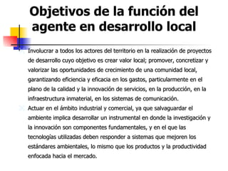 Objetivos de la función del agente en desarrollo local Involucrar a todos los actores del territorio en la realización de proyectos de desarrollo cuyo objetivo es crear valor local; promover, concretizar y valorizar las oportunidades de crecimiento de una comunidad local, garantizando eficiencia y eficacia en los gastos, particularmente en el plano de la calidad y la innovación de servicios, en la producción, en la infraestructura inmaterial, en los sistemas de comunicación.  Actuar en el ámbito industrial y comercial, ya que salvaguardar el ambiente implica desarrollar un instrumental en donde la investigación y la innovación son componentes fundamentales, y en el que las tecnologías utilizadas deben responder a sistemas que mejoren los estándares ambientales, lo mismo que los productos y la productividad enfocada hacia el mercado.   