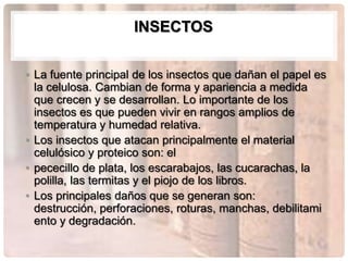 INSECTOS


• La fuente principal de los insectos que dañan el papel es
  la celulosa. Cambian de forma y apariencia a medida
  que crecen y se desarrollan. Lo importante de los
  insectos es que pueden vivir en rangos amplios de
  temperatura y humedad relativa.
• Los insectos que atacan principalmente el material
  celulósico y proteico son: el
• pececillo de plata, los escarabajos, las cucarachas, la
  polilla, las termitas y el piojo de los libros.
• Los principales daños que se generan son:
  destrucción, perforaciones, roturas, manchas, debilitami
  ento y degradación.
 