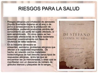 RIESGOS PARA LA SALUD

• Riesgos alérgicos por inhalación de aerosoles
  (líquido finamente disperso en el aire) o de
  polvo a consecuencia de la producción de
  antibióticos, pudiendo producirse pérdida del
  conocimiento por parte del sujeto afectado, si
  está sensibilizado. En otros casos se han
  observado alteraciones de la flora bacteriana
  intestinal, ocasionalmente con fases de
  virulencia de tales bacterias.
• En la industria cervecera se
  presentan, asimismo, problemas alérgicos que
  afectan a la capacidad respiratoria. De
  hecho, en relación con los materiales
  biotecnológicos se han descrito varios tipos de
  respuestas alérgicas, entre las que se
  encuentran las ya mencionadas, u otras que se
  manifiestan con un descenso de número de
  glóbulos blancos y plaquetas de la sangre.
 