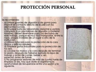 PROTECCIÓN PERSONAL

Se recomienda:
• a) Utilizar guantes de algodón o de goma para
  impedir el contacto directo de la piel con los
  elementos nocivos.
  b) Emplear bata de laboratorio, delantal o vestido
  completo (con pantalones de algodón o material
  lavable), deben reservarse para uso exclusivo de
  este trabajo, porque es muy fácil transportar, entre la
  ropa, plagas invisibles de un lugar a otro de la
  institución.
  c) Utilizar máscara para la protección de la cara
  (boca y orificios nasales).
  d) Emplear gafas industriales para la protección de
  los ojos.
  e) Lavarse las manos y la cara después de terminar
  la sesión, después de haberse quitado la ropa de
  trabajo y antes de comer, beber y, en
  especial, antes de fumar.
  f) No programar sesiones de más de cuatro horas de
  limpieza al día, hay que darle al organismo la
  oportunidad de recuperarse entre una sesión y la
  siguiente.
 