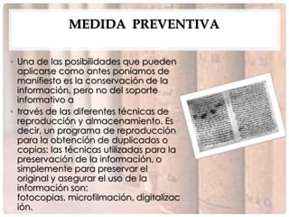 MEDIDA PREVENTIVA

• Una de las posibilidades que pueden
  aplicarse como antes poníamos de
  manifiesto es la conservación de la
  información, pero no del soporte
  informativo a
• través de las diferentes técnicas de
  reproducción y almacenamiento. Es
  decir, un programa de reproducción
  para la obtención de duplicados o
  copias: las técnicas utilizadas para la
  preservación de la información, o
  simplemente para preservar el
  original y asegurar el uso de la
  información son:
  fotocopias, microfilmación, digitalizac
  ión.
 