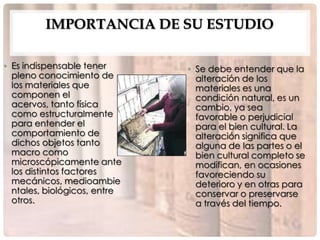 IMPORTANCIA DE SU ESTUDIO

• Es indispensable tener      • Se debe entender que la
  pleno conocimiento de         alteración de los
  los materiales que            materiales es una
  componen el                   condición natural, es un
  acervos, tanto física         cambio, ya sea
  como estructuralmente         favorable o perjudicial
  para entender el              para el bien cultural. La
  comportamiento de             alteración significa que
  dichos objetos tanto          alguna de las partes o el
  macro como                    bien cultural completo se
  microscópicamente ante        modifican, en ocasiones
  los distintos factores        favoreciendo su
  mecánicos, medioambie         deterioro y en otras para
  ntales, biológicos, entre     conservar o preservarse
  otros.                        a través del tiempo.
 