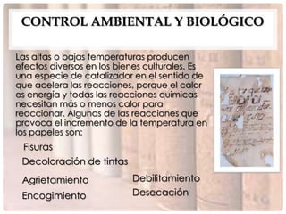 CONTROL AMBIENTAL Y BIOLÓGICO

Las altas o bajas temperaturas producen
efectos diversos en los bienes culturales. Es
una especie de catalizador en el sentido de
que acelera las reacciones, porque el calor
es energía y todas las reacciones químicas
necesitan más o menos calor para
reaccionar. Algunas de las reacciones que
provoca el incremento de la temperatura en
los papeles son:
 Fisuras
 Decoloración de tintas
 Agrietamiento             Debilitamiento
 Encogimiento              Desecación
 