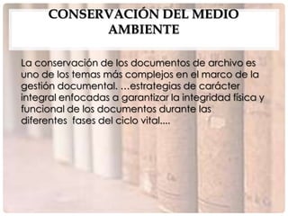 CONSERVACIÓN DEL MEDIO
            AMBIENTE

La conservación de los documentos de archivo es
uno de los temas más complejos en el marco de la
gestión documental. …estrategias de carácter
integral enfocadas a garantizar la integridad física y
funcional de los documentos durante las
diferentes fases del ciclo vital....
 