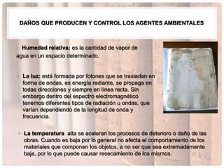 DAÑOS QUE PRODUCEN Y CONTROL LOS AGENTES AMBIENTALES



• Humedad relativa: es la cantidad de vapor de
agua en un espacio determinado.


• La luz: está formada por fotones que se trasladan en
  forma de ondas, es energía radiante, se propaga en
  todas direcciones y siempre en línea recta. Sin
  embargo dentro del espectro electromagnético
  tenemos diferentes tipos de radiación u ondas, que
  varían dependiendo de la longitud de onda y
  frecuencia.


• La temperatura alta se aceleran los procesos de deterioro o daño de las
  obras. Cuando es baja por lo general no afecta el comportamiento de los
  materiales que componen los objetos, a no ser que sea extremadamente
  baja, por lo que puede causar resecamiento de los mismos.
 