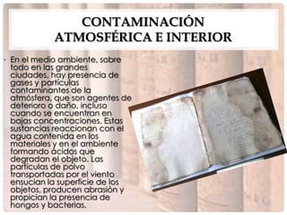 CONTAMINACIÓN
            ATMOSFÉRICA E INTERIOR
• En el medio ambiente, sobre
  todo en las grandes
  ciudades, hay presencia de
  gases y partículas
  contaminantes de la
  atmósfera, que son agentes de
  deterioro o daño, incluso
  cuando se encuentran en
  bajas concentraciones. Estas
  sustancias reaccionan con el
  agua contenida en los
  materiales y en el ambiente
  formando ácidos que
  degradan el objeto. Las
  partículas de polvo
  transportadas por el viento
  ensucian la superficie de los
  objetos, producen abrasión y
  propician la presencia de
  hongos y bacterias.
 