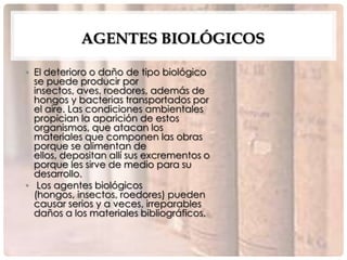 AGENTES BIOLÓGICOS

• El deterioro o daño de tipo biológico
  se puede producir por
  insectos, aves, roedores, además de
  hongos y bacterias transportados por
  el aire. Las condiciones ambientales
  propician la aparición de estos
  organismos, que atacan los
  materiales que componen las obras
  porque se alimentan de
  ellos, depositan allí sus excrementos o
  porque les sirve de medio para su
  desarrollo.
• Los agentes biológicos
  (hongos, insectos, roedores) pueden
  causar serios y a veces, irreparables
  daños a los materiales bibliográficos.
 