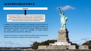 AGENTES BIOLÓGICOS
Asociaciones simbióticas de un hongo + alga. El hongo proporciona
la humedad a la alga, así como protección a su asentamiento,
mientras que la alga proporcionará al hongo compuestos orgánicos
sintetizados mediante el fenómeno de la fotosíntesis.
El ataque en un primer momento es mecánico ya que al entrar en
contacto con el agua aumentan su volumen en 35 veces el original, y en
segundo lugar se producirá un deterioro químico debido a la excreción
de ácidos orgánicos, como por ejemplo el ácido oxálico,
descomponiendo la superficie en milímetros.
Por último se tiene en cuenta un deterioro estético que proporciona al
edificio o monumento un aspecto de suciedad indeseable.
Líquenes
 