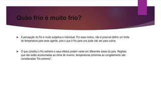 Quão frio é muito frio?
 A percepção do frio é muito subjetiva e individual. Por esse motivo, não é possível definir um limite
de temperatura para esse agente, pois o que é frio para uns pode não ser para outros.
 O que constitui o frio extremo e seus efeitos podem variar em diferentes áreas do país. Regiões
que não estão acostumadas ao clima de inverno, temperaturas próximas ao congelamento são
consideradas “frio extremo”.
 