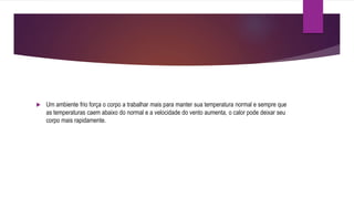  Um ambiente frio força o corpo a trabalhar mais para manter sua temperatura normal e sempre que
as temperaturas caem abaixo do normal e a velocidade do vento aumenta, o calor pode deixar seu
corpo mais rapidamente.
 