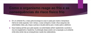 Como o organismo reage ao frio e as
consequências do risco físico frio
 Em um ambiente frio, a maior parte da energia do corpo é usada para manter a temperatura
interna do núcleo aquecida. Com o tempo, o corpo começará a mudar o fluxo sanguíneo das
extremidades (mãos, pés, braços e pernas) e da pele externa para o núcleo (peito e abdômen).
 Essa mudança permite que a pele exposta e as extremidades esfriem rapidamente e aumenta o
risco de congelamento e hipotermia. A combinação desse cenário com a exposição a um ambiente
úmido eleva ainda mais as consequências à saúde dos colaboradores.
 