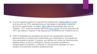  A norma regulamentadora foi originalmente editada pela Portaria MTb nº 3.214,
de 8 de junho de 1978, estabelecendo as “Atividades e Operações Insalubres”,
de forma a regulamentar os artigos 189 a 196 da Consolidação das Leis do
Trabalho - CLT, conforme redação dada pela Lei n.º 6.514, de 22 de dezembro de
1977, que alterou o Capítulo V (da Segurança e da Medicina do Trabalho) da CLT
.
 A NR-15 estabelece as atividades que devem ser consideradas insalubres,
gerando direito ao adicional de insalubridade aos trabalhadores. É composta de
uma parte geral e mantém 13 anexos, que definem os Limites de Tolerância para
agentes físicos, químicos e biológicos, quando é possível quantificar a
contaminação do ambiente, ou listando ou mencionando situações em que o
trabalho é considerado insalubre qualitativamente.
 