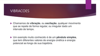 VIBRACOES
 Chamamos de vibração, ou oscilação, qualquer movimento
que se repete de forma regular, ou irregular dado um
intervalo de tempo.
 Um exemplo muito conhecido é de um pêndulo simples,
que tem diferentes valores de energia cinética e energia
potencial ao longo de sua trajetória.
 
