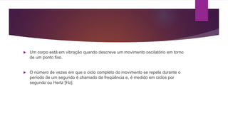 Um corpo está em vibração quando descreve um movimento oscilatório em torno
de um ponto fixo.
 O número de vezes em que o ciclo completo do movimento se repete durante o
período de um segundo é chamado de freqüência e, é medido em ciclos por
segundo ou Hertz [Hz].
 