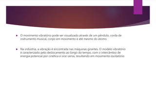  O movimento vibratório pode ser visualizado através de um pêndulo, corda de
instrumento musical, corpo em movimento e até mesmo do átomo.
 Na indústria, a vibração é encontrada nas máquinas girantes. O modelo vibratório
é caracterizado pelo deslocamento ao longo do tempo, com o intercâmbio de
energia potencial por cinética e vice-versa, resultando em movimento oscilatório
 