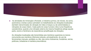  As atividades de mineração e florestal, a indústria química, de móveis, da carne,
automotiva e tantas outras submetem os trabalhadores às vibrações localizadas
(também denominadas de vibração de mãos e braços ou de extremidades) e
vibrações de corpo inteiro. Cada parte do corpo humano vibra numa freqüência
característica; quando uma vibração externa de mesma freqüência atinge aquela
parte, ocorre o fenômeno da ressonância (amplificação da vibração).
As vibrações localizadas são transmitidas aos membros superiores (e menos
comumente aos membros inferiores) através, principalmente, do uso de
ferramentas manuais, portáteis ou não, tais como motoserras, furadeiras, serras,
politrizes, britadeiras e martelos pneumáticos.
 