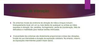 Síndrome da Vibração
 Os sintomas iniciais da síndrome da vibração de mãos e braços incluem:
branqueamento local, em um ou mais dedos de quaisquer ou ambas as mãos
expostas à vibração, dor, paralisia, formigamento, perda da coordenação, falta de
delicadeza e inabilidade para realizar tarefas intrincadas.
 A severidade dos sintomas são diretamente proporcionais à dose das vibrações,
função de sua intensidade e duração da exposição cotidiana. No entanto, mesmo
as exposições intermitentes podem trazer danos.
 