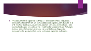  Progressivamente à exposição à vibração, o branqueamento ou ataques de
branqueamento ocorrem em um ou mais dos dedos expostos, com duração de 5
a 15 minutos. Os ataques, usualmente, ocorrem em baixas temperaturas e são
potencializados pelo fumo, já que frio e nicotina são vasoconstritores. A situação
continua a se deteriorar com o número e a severidade dos ataques de
branqueamento, que aumentam com a continuada exposição à vibração.
 