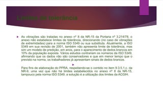 Limites de tolerância
 As vibrações são tratadas no anexo nº 8 da NR-15 da Portaria nº 3.214/78; o
anexo não estabelece limites de tolerância, direcionando (no caso de vibrações
de extremidades) para a norma ISO 5349 ou sua substituta. Atualmente, a ISO
5349 em sua revisão de 2001, também não apresenta limite de tolerância, mas
sim um modelo de predição, em anos, para o aparecimento de dedos brancos em
10% da população exposta. Vários estudos contrariam os números da ISO 5349,
afirmando que os dados não são conservadores e que em menor tempo que o
previsto na norma, os trabalhadores já apresentam sinais de dedos brancos.

Para fins de elaboração do PPRA, respeitando-se o contido no item 9.3.5.1.c. da
NR-9, uma vez que não há limites estabelecidos no anexo nº 8 da NR-15,
tampouco pela norma ISO 5349, a solução é a utilização dos limites da ACGIH.
 