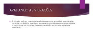 AVALIANDO AS VIBRAÇÕES
 A vibração pode ser caracterizada pelo deslocamento, velocidade ou aceleração,
ou ainda, em decibéis; no entanto, a aceleração tem sido extensivamente utilizada
como unidade em vibrações. Os valores de referências, em cada unidade de
medida são:
 