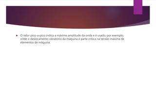  O valor pico-a-pico indica a máxima amplitude da onda e é usado, por exemplo,
onde o deslocamento vibratório da máquina é parte crítica na tensão máxima de
elementos de máquina.
 