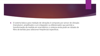  O sistema básico para medição de vibrações é composto por sensor de vibração
(transdutor), amplificador e um integrador ou diferenciador que permite a
transformação da medida em sinal elétrico; o sistema ainda pode ser dotado de
filtro de bandas para selecionar freqüências específicas.
 