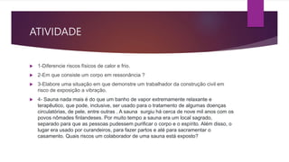 ATIVIDADE
 1-Diferencie riscos físicos de calor e frio.
 2-Em que consiste um corpo em ressonância ?
 3-Elabore uma situação em que demonstre um trabalhador da construção civil em
risco de exposição a vibração.
 4- Sauna nada mais é do que um banho de vapor extremamente relaxante e
terapêutico, que pode, inclusive, ser usado para o tratamento de algumas doenças
circulatórias, de pele, entre outras . A sauna surgiu há cerca de nove mil anos com os
povos nômades finlandeses. Por muito tempo a sauna era um local sagrado,
separado para que as pessoas pudessem purificar o corpo e o espírito. Além disso, o
lugar era usado por curandeiros, para fazer partos e até para sacramentar o
casamento. Quais riscos um colaborador de uma sauna está exposto?
 