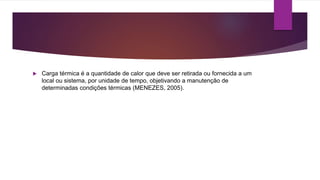  Carga térmica é a quantidade de calor que deve ser retirada ou fornecida a um
local ou sistema, por unidade de tempo, objetivando a manutenção de
determinadas condições térmicas (MENEZES, 2005).
 