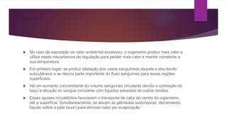  No caso de exposição ao calor ambiental excessivo, o organismo produz mais calor e
utiliza esses mecanismos de regulação para perder mais calor e manter constante a
sua temperatura.
 Em primeiro lugar, se produz dilatação dos vasos sanguíneos da pele e dos tecido
subcutâneos e se desvia parte importante do fluxo sanguíneo para essas regiões
superficiais.
 Há um aumento concomitante do volume sanguíneo circulante devido a contração do
baço e diluição do sangue circulante com líquidos extraídos de outros tecidos.
 Esses ajustes circulatórios favorecem o transporte de calor do centro do organismo
até a superfície. Simultaneamente, se ativam as glândulas sudoríporas, derramando
líquido sobre a pele (suor) para eliminar calor por evaporação.
 