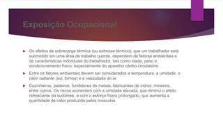 Exposição Ocupacional
 Os efeitos da sobrecarga térmica (ou estresse térmico), que um trabalhador está
submetido em uma área de trabalho quente, dependem de fatores ambientais e
de características individuais do trabalhador, tais como idade, peso e,
condicionamento físico, especialmente do aparelho cárdio-circulatório.
 Entre os fatores ambientais devem ser considerados a temperatura, a umidade, o
calor radiante (sol, fornos) e a velocidade do ar.
 Cozinheiros, padeiros, fundidores de metais, fabricantes de vidros, mineiros,
entre outros. Os riscos aumentam com a umidade elevada, que diminui o efeito
refrescante da sudorese, e com o esforço físico prolongado, que aumenta a
quantidade de calor produzido pelos músculos.
 