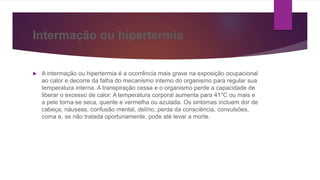Intermação ou hipertermia
 A intermação ou hipertermia é a ocorrência mais grave na exposição ocupacional
ao calor e decorre da falha do mecanismo interno do organismo para regular sua
temperatura interna. A transpiração cessa e o organismo perde a capacidade de
liberar o excesso de calor. A temperatura corporal aumenta para 41°C ou mais e
a pele torna-se seca, quente e vermelha ou azulada. Os sintomas incluem dor de
cabeça, náuseas, confusão mental, delírio, perda da consciência, convulsões,
coma e, se não tratada oportunamente, pode até levar a morte.
 