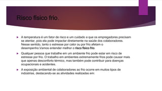 Risco físico frio.
 A temperatura é um fator de risco e um cuidado a que os empregadores precisam
se atentar, pois ela pode impactar diretamente na saúde dos colaboradores.
Nesse sentido, tanto o estresse por calor ou por frio afetam o
desempenho.Vamos entender melhor o risco físico frio.
 Qualquer pessoa que trabalhe em um ambiente frio pode estar em risco de
estresse por frio. O trabalho em ambientes extremamente frios pode causar mais
que apenas desconforto térmico, mas também pode contribuir para doenças
ocupacionais e acidentes.
 A exposição ambiental de colaboradores ao frio ocorre em muitos tipos de
indústrias, destacando-se as atividades realizadas em:
 