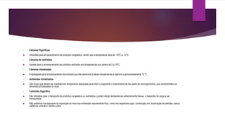 • Câmaras frigoríficas
 Utilizadas para armazenamento de produtos congelados, sendo que a temperatura varia de -18ºC a -12ºC.
• Câmaras de resfriados
 Usadas para o armazenamento de produtos resfriados em temperaturas que variam de 0 a 10ºC.
• Câmaras climatizadas
 Empregadas para armazenamento de produtos que são sensíveis à baixas temperaturas e operam a aproximadamente 15 ºC.
• Ambientes climatizados
 São locais que devem ser mantidos em temperatura adequada para inibir o surgimento e crescimento de boa parte de microrganismos, que comprometem os
alimentos processados no local.
• Caminhão frigorífico
 São utilizados para o transporte de produtos congelados ou resfriados e podem atingir temperaturas extremamente baixas, a depender da carga a ser
transportada.
 Não podemos nos esquecer da exposição ao risco nos ambientes naturalmente frios, como nos segmentos agro, construção civil, exploração de petróleo, pesca,
vigilância, portuário, dentre outros.
 