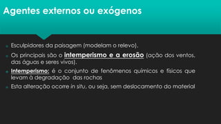 Agentes externos ou exógenos
 Esculpidores da paisagem (modelam o relevo).
 Os principais são o intemperismo e a erosão (ação dos ventos,
das águas e seres vivos).
 Intemperismo: é o conjunto de fenômenos químicos e físicos que
levam à degradação das rochas
 Esta alteração ocorre in situ, ou seja, sem deslocamento do material
 