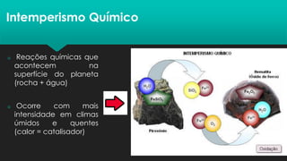 Intemperismo Químico
 Reações químicas que
acontecem na
superfície do planeta
(rocha + água)
 Ocorre com mais
intensidade em climas
úmidos e quentes
(calor = catalisador)
 